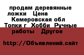 продам деревянные ложки › Цена ­ 250-350 - Кемеровская обл., Топки г. Хобби. Ручные работы » Другое   